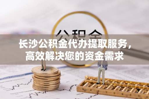 漾濞长沙公积金代办提取服务，高效解决您的资金需求