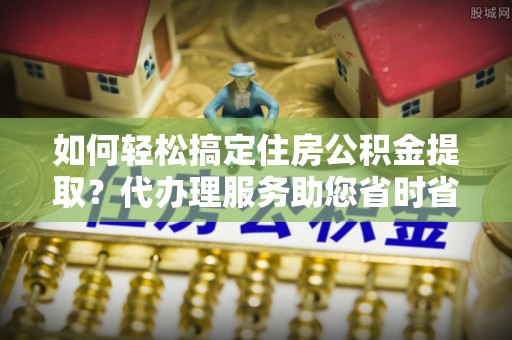 漾濞如何轻松搞定住房公积金提取？代办理服务助您省时省力