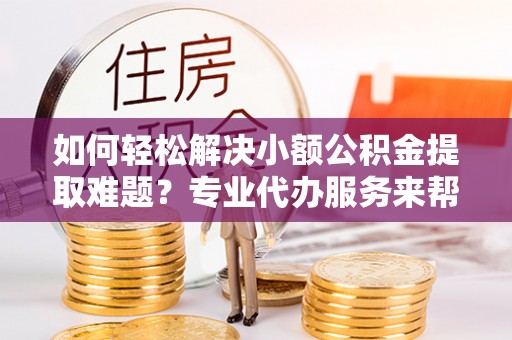 漾濞如何轻松解决小额公积金提取难题？专业代办服务来帮忙