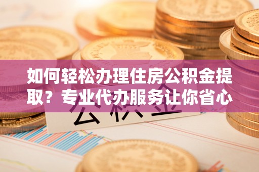 漾濞如何轻松办理住房公积金提取？专业代办服务让你省心无忧