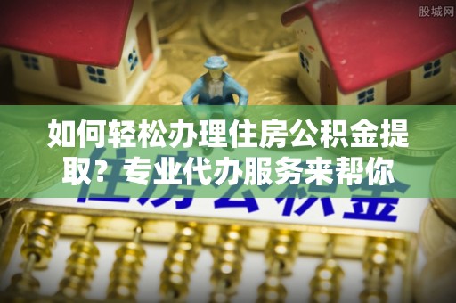 漾濞如何轻松办理住房公积金提取？专业代办服务来帮你