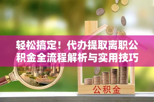 漾濞轻松搞定！代办提取离职公积金全流程解析与实用技巧