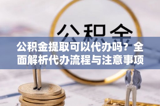 漾濞公积金提取可以代办吗？全面解析代办流程与注意事项